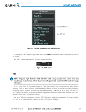 Page 385190-00709-04  Rev. AGarmin G1000 Pilot’s Guide for the Socata TBM 850371
HAZARD AVOIDANCE
Figure 6-87  PIREP Text on the Weather Data Link (GFDS) Page
Decoded PIREP Text
Raw PIREP Text
To	display	 the	PIREP	 legend	(Figure	 6-88), select the LEGEND	Softkey	 when	PIREPs	 or	AIREPs		 are	selected	
for display.
The	PIREP	color	is	determined	by	the	type	(routine	or	urgent).
Figure 6-88  PIREPs Legend
TFRS
 NOTE:  Temporary Flight Restriction (TFR) data from GFDS is only available in the United States (not...