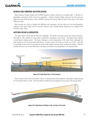 Page 391190-00709-04  Rev. AGarmin G1000 Pilot’s Guide for the Socata TBM 850377
HAZARD AVOIDANCE
NEXRAD AND AIRBORNE WEATHER  RADAR 
Both	Airborne	 Weather	Radar	and	NEXRAD	 measure	weather	reflectivity	 in	decibels	 (dB).		A	decibel	 is	a	
logarithmic	 expression	of	the	 ratio	 of	two	 quantities.		 Airborne	Weather	Radar	measures	 the	ratio	 of	power	
against	 the	gain	 of	the	 antenna,	 while	NEXRAD	 measures	the	energy	 reflected	 back	to	the	 radar,	 or	the	 radar	
reflectivity ratio.
Both	 systems	 use...