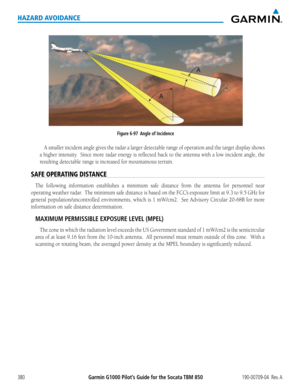 Page 394Garmin G1000 Pilot’s Guide for the Socata TBM 850190-00709-04  Rev. A380
HAZARD AVOIDANCE
Figure 6-97  Angle of Incidence
A	smaller	 incident	 angle	gives	the	radar	 a	larger	 detectable	 range	of	operation	 and	the	target	 display	 shows	
a	higher	 intensity.		 Since	more	radar	 energy	 is	reflected	 back	to	the	 antenna	 with	a	low	 incident	 angle,	the	
resulting	detectable	range	is	increased	for	mountainous	terrain.
SAFE OPERATING DISTANCE
The	following	 information	 establishes	a	minimum	 safe...