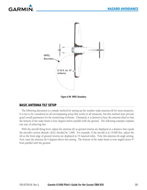 Page 395190-00709-04  Rev. AGarmin G1000 Pilot’s Guide for the Socata TBM 850381
HAZARD AVOIDANCE
 
MPEL
B ou ndary
9.16 f t. for 1 0”  
antenna
Figure 6-98  MPEL Boundary
BASIC ANTENNA TILT SETUP
The following discussion is a simple method for setting up the weather r\
adar antenna tilt for most situations.  
It	 is	 not	 to	be	 considered	 an	all	encompassing	 setup	that	works	 in	all	 situations,	 but	this	 method	 does	provide	
good	 overall	 parameters	 for	the	 monitoring	 of	threats.		 Ultimately,	 it	is...