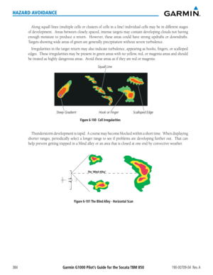 Page 398Garmin G1000 Pilot’s Guide for the Socata TBM 850190-00709-04  Rev. A384
HAZARD AVOIDANCE
Along	squall	lines	(multiple	 cells	or	clusters	 of	cells	 in	a	line)	 individual	 cells	may	be	in	different	 stages	
of	development.		 Areas	between	 closely	spaced,	 intense	targets	may	contain	 developing	 clouds	not	having	
enough	 moisture	 to	produce	 a	return.	 	 However,	 these	areas	could	 have	strong	 updrafts	 or	downdrafts.		
Targets	showing	wide	areas	of	green	are	generally	precipitation	without	severe...