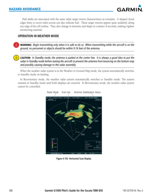 Page 400Garmin G1000 Pilot’s Guide for the Socata TBM 850190-00709-04  Rev. A386
HAZARD AVOIDANCE
Hail	shafts	 are	associated	 with	the	same	 radar	 target	 return	 characteristics	 as	tornados.		 U-shaped	cloud	
edges	three	to	seven	 miles	across	 can	also	 indicate	 hail.		These	 target	returns	 appear	quite	suddenly	 along	
any	edge	 of	the	 cell	 outline.		 They	also	change	 in	intensity	 and	shape	 in	a	matter	 of	seconds,	 making	vigilant	
monitoring essential.
OPERATION IN WEATHER MODE
 WARNING:  Begin...