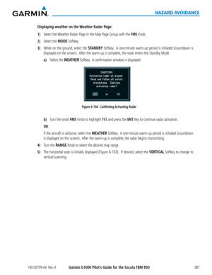 Page 401190-00709-04  Rev. AGarmin G1000 Pilot’s Guide for the Socata TBM 850387
HAZARD AVOIDANCE
Displaying weather on the Weather Radar Page:
1) Select the Weather Radar Page in the Map Page Group with the FMS Knob.
2) Select the MODE Softkey.
3) While on the ground, select the STANDBY Softkey.  A one-minute warm-up period is initiated (countdown is 
displayed on the screen).  After the warm-up is complete, the radar enters the Standby Mode.
 a) Select the WEATHER Softkey.  A confirmation window is displayed....