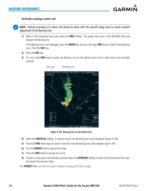 Page 402Garmin G1000 Pilot’s Guide for the Socata TBM 850190-00709-04  Rev. A388
HAZARD AVOIDANCE
Vertically scanning a storm cell:
 NOTE:  Vertical scanning of a storm cell should be done with the aircraft wings \
level to avoid constant 
adjustment of the Bearing Line.
1) While in the Horizontal Scan view, select the BRG Softkey.  This places the cursor in the BEARING field and 
displays the Bearing Line.
 If the Bearing Line is not displayed, press the MENU Key and turn the large FMS Knob to select Show...