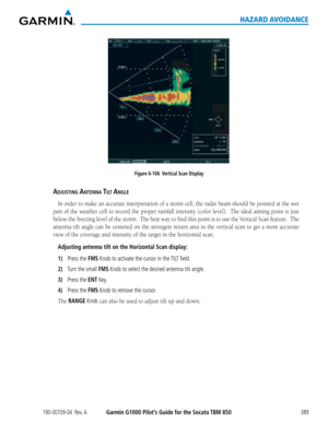 Page 403190-00709-04  Rev. AGarmin G1000 Pilot’s Guide for the Socata TBM 850389
HAZARD AVOIDANCE
Figure 6-106  Vertical Scan Display
aDjUsting antenna tilt angle
In	 order	 to	make	 an	accurate	 interpretation	 of	a	storm	 cell,	the	radar	 beam	 should	 be	pointed	 at	the	 wet	
part	 of	the	 weather	 cell	to	record	 the	proper	 rainfall	 intensity	 (color	level).		 The	ideal	 aiming	 point	is	just	
below	 the	freezing	 level	of	the	 storm.		 The	best	 way	to	find	 this	point	 is	to	 use	 the	Vertical	 Scan...