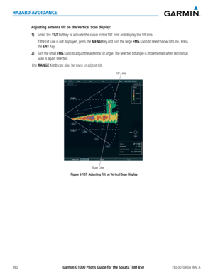 Page 404Garmin G1000 Pilot’s Guide for the Socata TBM 850190-00709-04  Rev. A390
HAZARD AVOIDANCE
Adjusting antenna tilt on the Vertical Scan display:
1) Select the TILT Softkey to activate the cursor in the TILT field and display the Tilt Line.
 If the Tilt Line is not displayed, press the MENU Key and turn the large FMS Knob to select Show Tilt Line.  Press 
the ENT Key.
2) Turn the small FMS Knob to adjust the antenna tilt angle.  The selected tilt angle is implemented when Horizontal 
Scan is again...