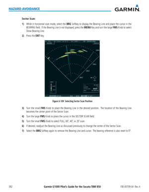 Page 406Garmin G1000 Pilot’s Guide for the Socata TBM 850190-00709-04  Rev. A392
HAZARD AVOIDANCE
Sector Scan:
1) While in horizontal scan mode, select the BRG Softkey to display the Bearing Line and place the cursor in the 
BEARING field.  If the Bearing Line is not displayed, press the MENU Key and turn the large FMS Knob to select 
Show Bearing Line.
2) Press the ENT Key.
Figure 6-109  Selecting Sector Scan Position
3) Turn the small FMS Knob to place the Bearing Line in the desired position.  The location of...