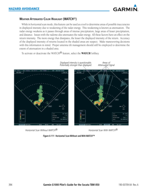 Page 408Garmin G1000 Pilot’s Guide for the Socata TBM 850190-00709-04  Rev. A394
HAZARD AVOIDANCE
WeatheR attenU ateD cOlOR highlight (Watch®)
While	 in	horizontal	 scan	mode,	 this	feature	 can	be	used	 as	a	tool	 to	determine	 areas	of	possible	 inaccuracies	
in	displayed	 intensity	due	to	weakening	 of	the	 radar	 energy.		 This	weakening	 is	known	 as	attenuation.		 The	
radar	energy	 weakens	 as	it	passes	 through	 areas	of	intense	 precipitation,	 large	areas	 of	lesser	 precipitation,	
and	distance....