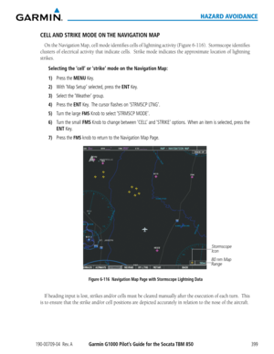 Page 413190-00709-04  Rev. AGarmin G1000 Pilot’s Guide for the Socata TBM 850399
HAZARD AVOIDANCE
CELL AND STRIKE MODE ON THE NAVIGATION MAP
On	the	Navigation	 Map,	cell	mode	 identifies	 cells	of	lightning	 activity	(Figure	 6-116).		 Stormscope	 identifies	
clusters	of	electrical	 activity	that	indicate	 cells.		Strike	 mode	indicates	 the	approximate	 location	of	lightning	
strikes.	
Selecting the ‘cell’ or ‘strike’ mode on the Navigation Map:
1) Press the MENU Key.
2) With ‘Map Setup’ selected, press the ENT...