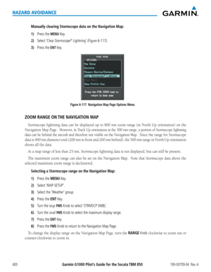 Page 414Garmin G1000 Pilot’s Guide for the Socata TBM 850190-00709-04  Rev. A400
HAZARD AVOIDANCE
Manually clearing Stormscope data on the Navigation Map:
1) Press the MENU Key.
2) Select ‘Clear Stormscope® Lightning’ (Figure 6-117).
3) Press the ENT Key.
Figure 6-117  Navigation Map Page Options Menu
ZOOM RANGE ON THE NAVIGATION MAP
Stormscope	lightning	data	can	be	displayed	 up	to	800	 nm	zoom	 range	(in	North	 Up	orientation)	 on	the	
Navigation	 Map	Page.		However,	 in	Track	 Up	orientation	 at	the	 500	 nm...