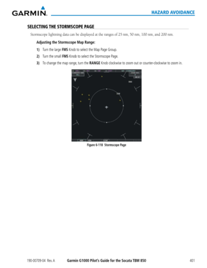 Page 415190-00709-04  Rev. AGarmin G1000 Pilot’s Guide for the Socata TBM 850401
HAZARD AVOIDANCE
SELECTING THE STORMSCOPE PAGE
Stormscope	lightning	data	can	be	displayed	at	the	ranges	of	25	nm,	50	nm,	100	nm,	and	200	nm.
Adjusting the Stormscope Map Range:
1) Turn the large FMS Knob to select the Map Page Group.
2) Turn the small FMS Knob to select the Stormscope Page.
3) To change the map range, turn the RANGE Knob clockwise to zoom out or counter-clockwise to zoom in.  
Figure 6-118  Stormscope Page  