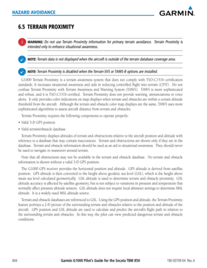 Page 418Garmin G1000 Pilot’s Guide for the Socata TBM 850190-00709-04  Rev. A404
HAZARD AVOIDANCE
6.5 TERRAIN PROXIMITY
 WARNING: Do not use Terrain Proximity information for primary terrain avoidance.  Terrain Proximity is 
intended only to enhance situational awareness.
 NOTE: Terrain data is not displayed when the aircraft is outside of the terrain\
 database coverage area.
 NOTE: Terrain Proximity is disabled when the Terrain-SVS or TAWS-B options are installed.
G1000	Terrain	 Proximity	 is	a	terrain...