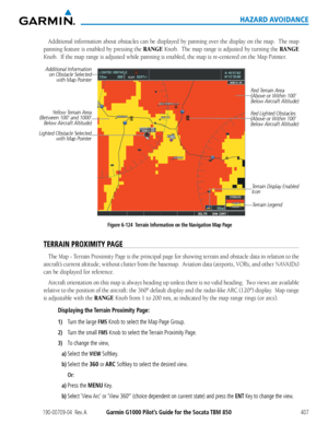 Page 421190-00709-04  Rev. AGarmin G1000 Pilot’s Guide for the Socata TBM 850407
HAZARD AVOIDANCE
Additional	information	 about	obstacles	 can	be	displayed	 by	panning	 over	the	display	 on	the	 map.		 The	map	
panning	 feature	is	enabled	 by	pressing	 the	RANGE Knob.		The	map	 range	 is	adjusted	 by	turning	 the	RANGE 
Knob.		If	the	map	range	is	adjusted	while	panning	is	enabled,	the	map	is	re-centered	on	the	Map	Pointer.
Figure 6-124  Terrain Information on the Navigation Map Page
Additional Information 
on...