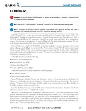 Page 423190-00709-04  Rev. AGarmin G1000 Pilot’s Guide for the Socata TBM 850409
HAZARD AVOIDANCE
6.6 TERRAIN-SVS
 WARNING: Do not use Terrain-SVS information for primary terrain avoidance.  Terrain-SVS is intended only 
to enhance situational awareness.
 NOTE: Terrain data is not displayed if the aircraft is outside of the terrain d\
atabase coverage area.
 NOTE:  Terrain-SVS is standard when the Synthetic Vision System (SVS) option is installed.  The TAWS-B 
option will take precedence over the Terrain-SVS and...