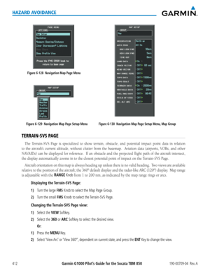 Page 426Garmin G1000 Pilot’s Guide for the Socata TBM 850190-00709-04  Rev. A412
HAZARD AVOIDANCE
Figure 6-129  Navigation Map Page Setup Menu
Figure 6-128  Navigation Map Page Menu
Figure 6-130  Navigation Map Page Setup Menu, Map Group
TERRAIN-SVS PAGE
The	Terrain-SVS	 Page	is	specialized	 to	show	 terrain,	 obstacle,	 and	potential	 impact	point	data	in	relation	
to	the	 aircraft’s	 current	altitude,	 without	clutter	from	the	basemap.	 	 Aviation	data	(airports,	 VORs,	and	other	
NAVAIDs)	 can	be	displayed...