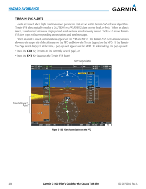 Page 428Garmin G1000 Pilot’s Guide for the Socata TBM 850190-00709-04  Rev. A414
HAZARD AVOIDANCE
TERRAIN-SVS ALERTS
Alerts	are	issued	 when	flight	conditions	 meet	parameters	 that	are	set	within	 Terrain-SVS	 software	algorithms.		
Terrain-SVS	 alerts	typically	 employ	a	CAUTION	 or	a	WARNING	 alert	severity	 level,	or	both.		 When	 an	alert	 is	
issued,	 visual	annunciations	 are	displayed	 and	aural	 alerts	 are	simultaneously	 issued.		Table	6-16	shows	 Terrain-
SVS	alert	types	with	corresponding...