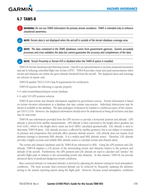Page 433190-00709-04  Rev. AGarmin G1000 Pilot’s Guide for the Socata TBM 850419
HAZARD AVOIDANCE
6.7 TAWS-B
 WARNING: Do not use TAWS information for primary terrain avoidance.  TAWS is intended only to enhance 
situational awareness.
 NOTE: Terrain data is not displayed when the aircraft is outside of the terrain\
 database coverage area.
 NOTE:  The data contained in the TAWS databases comes from government agencies.  Garmin accurately 
processes and cross-validates the data but cannot guarantee the accuracy...