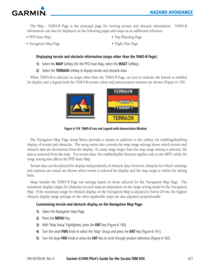 Page 435190-00709-04  Rev. AGarmin G1000 Pilot’s Guide for the Socata TBM 850421
HAZARD AVOIDANCE
The	Map	 -	TAWS-B	 Page	is	the	 principal	 page	for	viewing	 terrain	and	obstacle	 information.	 	 TAWS-B	
information	can	also	be	displayed	on	the	following	pages	and	maps	as	an	additional	reference:
•	 PFD
Displaying terrain and obstacle information (maps other than the TAWS-B Page):
1) Select the MAP Softkey (for the PFD Inset Map, select the INSET Softkey).
2) Select the TERRAIN Softkey to display terrain and...