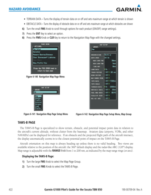 Page 436Garmin G1000 Pilot’s Guide for the Socata TBM 850190-00709-04  Rev. A422
HAZARD AVOIDANCE
•		TERRAIN DATA – Turns the display of terrain data on or off and sets maximum range at which terrain is shown
•		OBSTACLE DATA – Turns the display of obstacle data on or off and sets maximum range at which obstacles are shown
6) Turn the small FMS Knob to scroll through options for each product (ON/OFF, range settings).
7) Press the ENT Key to select an option.
8) Press the FMS Knob or CLR Key to return to the...