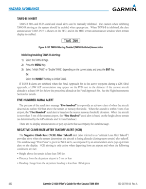 Page 444Garmin G1000 Pilot’s Guide for the Socata TBM 850190-00709-04  Rev. A430
HAZARD AVOIDANCE
TAWS-B INHIBIT
TAWS-B	PDA	and	FLTA	 aural	and	visual	 alerts	can	be	manually	 inhibited.	 	 Use	caution	 when	inhibiting	
TAWS-B	 alerting	as	the	 system	 should	 be	enabled	 when	appropriate.		 When	TAWS-B	 is	inhibited,	 the	alert	
annunciation	 'TAWS	INH'	is	shown	 on	the	 PFD,	 and	in	the	 MFD	 terrain	 annunciation	 window	when	terrain	
display	is	enabled.
Figure 6-151  TAWS-B Alerting Disabled (TAWS-B...