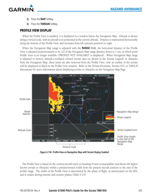 Page 449190-00709-04  Rev. AGarmin G1000 Pilot’s Guide for the Socata TBM 850435
HAZARD AVOIDANCE
2) Press the MAP Softkey.
3) Press the TERRAIN Softkey.
PROFILE VIEW DISPLAY
When	the	Profile	 View	is	enabled,	 it	is	 displayed	 in	a	window	 below	the	Navigation	 Map.		Altitude	 is	shown	
along	 a	vertical	 scale,	with	an	aircraft	 icon	positioned	 at	the	 current	 altitude.		 Distance	is	represented	 horizontally	
along	the	bottom	of	the	Profile	View,	and	increases	from	left	(present	position)	to	right.	
When...