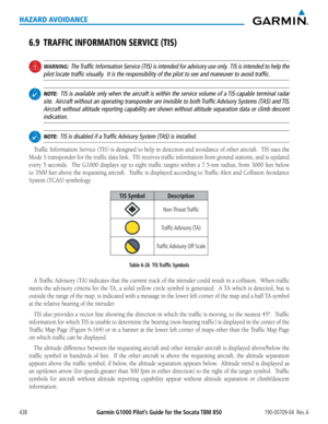 Page 452Garmin G1000 Pilot’s Guide for the Socata TBM 850190-00709-04  Rev. A438
HAZARD AVOIDANCE
6.9 TRAFFIC INFORMATION SERVICE (TIS)
 WARNING:  The Traffic Information Service (TIS) is intended for advisory use only.  TIS is intended to help the 
pilot locate traffic visually.  It is the responsibility of the pilot to see and maneuver to avoid tra\
ffic.
 NOTE:  TIS is available only when the aircraft is within the service volume of a TIS-capable terminal radar 
site.  Aircraft without an operating...