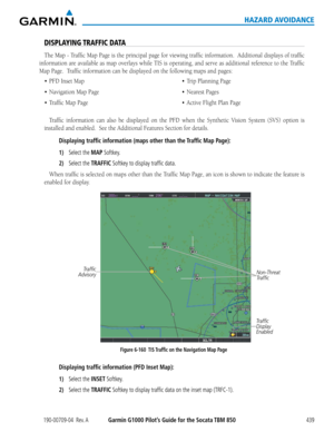 Page 453190-00709-04  Rev. AGarmin G1000 Pilot’s Guide for the Socata TBM 850439
HAZARD AVOIDANCE
DISPLAYING TRAFFIC DATA
The	Map	 -	Traffic	 Map	Page	 is	the	 principal	 page	for	viewing	 traffic	information.		 Additional	displays	of	traffic	
information	 are	available	 as	map	 overlays	 while	TIS	is	operating,	 and	serve	 as	additional	 reference	to	the	 Traffic	
Map	Page.		Traffic	information	can	be	displayed	on	the	following	maps	and	pages:
•	 PFD
Traffic	 information	 can	also	 be	displayed	 on	the	 PFD...