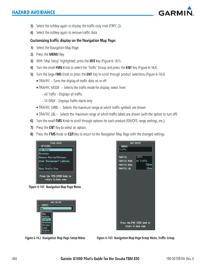 Page 454Garmin G1000 Pilot’s Guide for the Socata TBM 850190-00709-04  Rev. A440
HAZARD AVOIDANCE
3) Select the softkey again to display the traffic-only inset (TRFC-2).
4) Select the softkey again to remove traffic data.
Customizing traffic display on the Navigation Map Page:
1) Select the Navigation Map Page.
2) Press the MENU Key.
3) With ‘Map Setup’ highlighted, press the ENT Key (Figure 6-161).
4) Turn the small FMS Knob to select the ‘Traffic’ Group and press the ENT Key (Figure 6-162).
5) Turn the large...