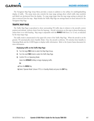 Page 455190-00709-04  Rev. AGarmin G1000 Pilot’s Guide for the Socata TBM 850441
HAZARD AVOIDANCE
The	Navigation	 Map	Page	 Setup	 Menu	 provides	 a	means	 in	addition	 to	the	 softkey	 for	enabling/disabling	
display	 of	traffic.	 	 The	setup	 menu	 also	controls	 the	map	 range	 settings	 above	which	 traffic	data	(symbols	
and	labels)	 are	decluttered	 from	the	display.		 If	a	map	 range	 larger	 than	the	map	 range	 setting	 is	selected,	 the	
data	is	removed	 from	the	map.		 Maps	besides	 the	Traffic	 Map...