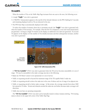 Page 457190-00709-04  Rev. AGarmin G1000 Pilot’s Guide for the Socata TBM 850443
HAZARD AVOIDANCE
TIS ALERTS
When	the	number	of	TAs	on	the	Traffic	Map	Page	increases	from	one	scan	to	the	next,	the	following	occur:
•	 A	single	“Traffic” voice alert is generated.
•	 A	‘TRAFFIC’	 Annunciation	 appears	to	the	 top	 left	of	the	 Attitude	 Indicator	 on	the	 PFD,	 flashing	 for	5	seconds	
and	remaining	displayed	until	no	TAs	are	detected	in	the	area.
•	 The	PFD	Inset	Map	is	automatically	displayed	with	traffic.
To...