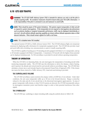 Page 461190-00709-04  Rev. AGarmin G1000 Pilot’s Guide for the Socata TBM 850447
HAZARD AVOIDANCE
6.10 GTS 820 TRAFFIC
 WARNING:  The GTS 820 Traffic Advisory System (TAS) is intended for advisory use only to aid the pilot in 
visually acquiring traffic.  No avoidance maneuvers should be based solely upon TAS traffic information.  It 
is the responsibility of the pilot in command to see and maneuver to avo\
id traffic.
  NOTE:  Pilots should be aware of TAS system limitations.  TAS systems require transponders...