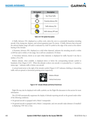 Page 462Garmin G1000 Pilot’s Guide for the Socata TBM 850190-00709-04  Rev. A448
HAZARD AVOIDANCE
TAS SymbolDescription
Non-Threat Traffic
Proximity Advisory  (PA)
Traffic Advisory  (TA)
Traffic Advisory Off Scale
Table 6-30  TAS Symbol Description
A	Traffic	 Advisory	 (TA),	displayed	 as	a	yellow	 circle,	alerts	the	crew	 to	a	potentially	 hazardous	intruding	
aircraft,	if	the	 closing	 rate,	distance,	 and	vertical	 separation	 meet	TA	criteria.		 A	Traffic	 Advisory	 that	is	beyond	
the	 selected	 display...