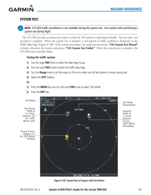 Page 465190-00709-04  Rev. AGarmin G1000 Pilot’s Guide for the Socata TBM 850451
HAZARD AVOIDANCE
SYSTEM TEST
 NOTE:  GTS 820 traffic surveillance is not available during the system test.  Use caution when performing a 
system test during flight.
The	 GTS	 820	provides	 a	system	 test	mode	 to	verify	 the	TAS	 system	 is	operating	 normally.		 The	test	takes		 ten	
seconds	 to	complete.	 	 When	the	system	 test	is	initiated,	 a	test	 pattern	 of	traffic	 symbols	 is	displayed	 on	the	
Traffic	 Map	Page	 (Figure...