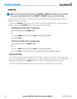 Page 466Garmin G1000 Pilot’s Guide for the Socata TBM 850190-00709-04  Rev. A452
HAZARD AVOIDANCE
OPERATION
 NOTE:  The GTS 820 automatically transitions from STANDBY to OPERATE mode eight seconds after takeoff.   
The unit also automatically transitions from OPERATE to STANDBY mode 24 seconds after landing.
After	 power-up,	 the	GTS	 820	is	in	 Standby	 Mode.	The	GTS	 820	must	 be	in	Operating	 Mode	for	traffic	 to	be	
displayed	and	for	TAs	to	be	issued.
	Selecting	 the	OPERATE	Softkey	 allows	the	GTS	 820	to...