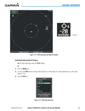 Page 469190-00709-04  Rev. AGarmin G1000 Pilot’s Guide for the Socata TBM 850455
HAZARD AVOIDANCE
Figure 6-171  Traffic Map Page with Flight IDs Enabled
Flight ID
Enabling/Disabling Flight ID Display:
 On the Traffic Map Page, select the FLT ID Softkey.
 Or:
1) Press the MENU Key.
2) Turn the small FMS Knob to choose ‘Show Flight IDs’ or ‘Hide Flight IDs’ (choice dependent on current state) 
(Figure 6-172).
3) Press the ENT Key.
Figure 6-172  Traffic Map Page Menu  