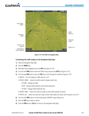 Page 471190-00709-04  Rev. AGarmin G1000 Pilot’s Guide for the Socata TBM 850457
HAZARD AVOIDANCE
Non-Threat Traffic
Traffic 
Advisory
TA Off Scale  Banner
“No Bearing” 
Traffic Advisory
Proximity
Traffic
Proximity Traffic
Figure 6-173  TAS Traffic on Navigation Map
Traffic Icon
Customizing the traffic display on the Navigation Map Page:
1) Select the Navigation Map Page.
2) Press the MENU Key.
3) With Map Setup highlighted, press the ENT Key (Figure 6-174).
4) Turn the small FMS Knob to select the Traffic Group...