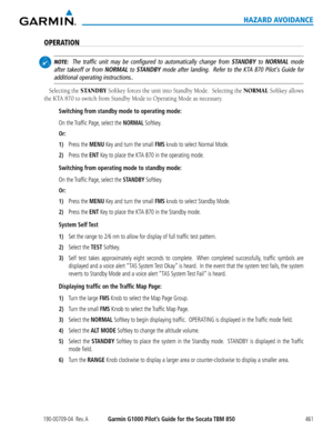 Page 475190-00709-04  Rev. AGarmin G1000 Pilot’s Guide for the Socata TBM 850461
HAZARD AVOIDANCE
OPERATION
 NOTE:  The traffic unit may be configured to automatically change from STANDBY to NORMAL mode 
after takeoff or from NORMAL to STANDBY mode after landing.  Refer to the KTA 870 Pilot's Guide for 
additional operating instructions..
Selecting	 the	STANDBY	Softkey	 forces	the	unit	 into	Standby	 Mode.		Selecting	 the	NORMAL	Softkey	 allows	
the	KTA	870	to	switch	from	Standby	Mode	to	Operating	Mode	as...
