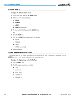 Page 478Garmin G1000 Pilot’s Guide for the Socata TBM 850190-00709-04  Rev. A464
HAZARD AVOIDANCE
ALTITUDE DISPLAY
Changing the altitude display mode:
1) On the Traffic Page, select the ALT MODE Softkey.
2) Select one of the following Softkeys:
	 •	BELOW
	 •	NORMAL
	 •	ABOVE
	 •	UNREST (unrestricted)
3) To return to the Traffic Page, select the BACK Softkey.
 Or:
1) Press the MENU Key.
2) Turn the small FMS Knob to select one of the following:
	 •	BELOW
	 •	NORMAL
	 •	ABOVE
	 •	UNREST (unrestricted)
3) Press the...