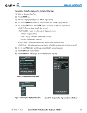 Page 479190-00709-04  Rev. AGarmin G1000 Pilot’s Guide for the Socata TBM 850465
HAZARD AVOIDANCE
Customizing the traffic display on the Navigation Map Page:
1) Select the Navigation Map Page.
2) Press the MENU Key.
3) With Map Setup highlighted, press the ENT Key (Figure 6-179).
4) Turn the small FMS Knob to select the Traffic Group and press the ENT Key (Figure 6-180).
5) Turn the large FMS Knob or press the ENT Key to scroll through the selections (Figure 6-181).
	 •	TRAFFIC – Turns the display of traffic...
