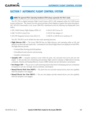 Page 483190-00709-04  Rev. AGarmin G1000 Pilot’s Guide for the Socata TBM 850469
AUTOMATIC FLIGHT CONTROL SYSTEM
SECTION 7  AUTOMATIC FLIGHT CONTROL SYSTEM
 NOTE: The approved Pilot’s Operating Handbook (POH) always supersedes this Pilot’s Guide.
The GFC 700 is a digital Automatic Flight Control System (AFCS), fully integrated within the G1000 System 
avionics architecture.  The System Overview section provides a block diagram to support this system description.  
GFC 700 AFCS functionality in the Socata TBM 850...