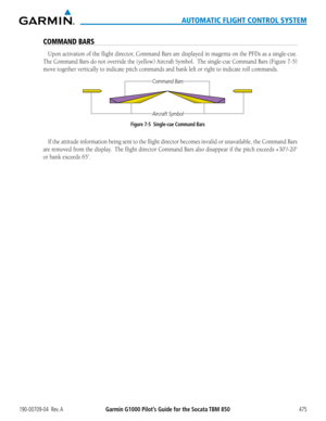 Page 489190-00709-04  Rev. AGarmin G1000 Pilot’s Guide for the Socata TBM 850475
AUTOMATIC FLIGHT CONTROL SYSTEM
COMMAND BARS
Upon	activation	 of	the	 flight	 director,	 Command	 Bars	are	displayed	 in	magenta	 on	the	 PFDs	 as	a	single-cue.		
The Command Bars do not override the (yellow) Aircraft Symbol.  The single-cue Command Bars (Figure 7-5) 
move together vertically to indicate pitch commands and bank left or rig\
ht to indicate roll commands.
Figure 7-5  Single-cue Command Bars
Aircraft Symbol
Command...