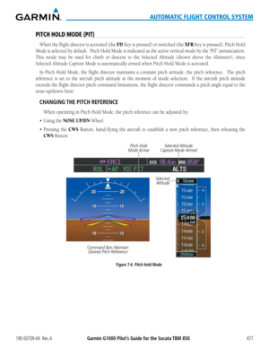 Page 491190-00709-04  Rev. AGarmin G1000 Pilot’s Guide for the Socata TBM 850477
AUTOMATIC FLIGHT CONTROL SYSTEM
PITCH HOLD MODE (PIT)
When	the	flight	 director	 is	activated	 (the	FD Key is pressed) or switched (the XFR	Key	 is	pressed),	 Pitch	Hold	
Mode	 is	selected	 by	default.		 Pitch	Hold	Mode	 is	indicated	 as	the	 active	 vertical	 mode	by	the	 ‘PIT’	 annunciation.		
This mode may be used for climb or descent to the Selected Altitude (shown above the Altimeter), since 
Selected Altitude	Capture	Mode	is...