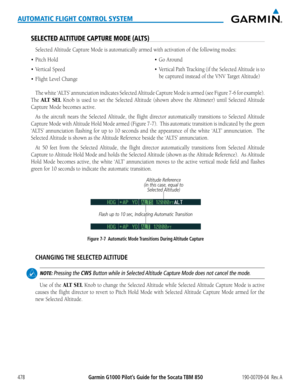 Page 492Garmin G1000 Pilot’s Guide for the Socata TBM 850190-00709-04  Rev. A478
AUTOMATIC FLIGHT CONTROL SYSTEM
SELECTED ALTITUDE CAPTURE MODE (ALTS)
Selected Altitude Capture Mode is automatically armed with activation of the following modes:
•	 Pitch
The	white	 ‘ALTS’	 annunciation	 indicates	Selected	Altitude	Capture	Mode	is	armed	 (see	Figure	 7-6	for	example).		
The ALT SEL Knob is used to set the Selected Altitude (shown above the Altimeter)\
 until Selected Altitude 
Capture Mode becomes active.
As the...