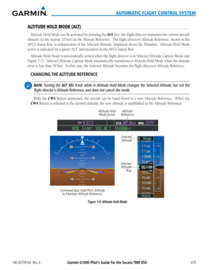 Page 493190-00709-04  Rev. AGarmin G1000 Pilot’s Guide for the Socata TBM 850479
AUTOMATIC FLIGHT CONTROL SYSTEM
ALTITUDE HOLD MODE (ALT)
Altitude Hold Mode can be activated by pressing the A LT Key; the flight director maintains the current aircraft 
altitude (to the nearest 10 feet) as the Altitude Reference.  The flight director’s Altitude Reference, shown in the 
AFCS	Status	 Box,	is	independent	 of	the	 Selected	 Altitude,	 displayed	 above	the	Altimeter.		 Altitude	Hold	Mode	
active	is	indicated	by	a	green...