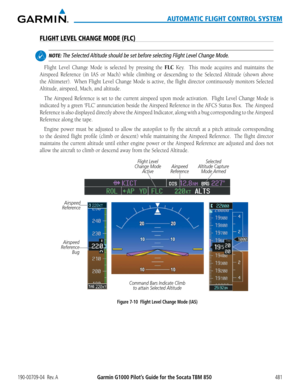 Page 495190-00709-04  Rev. AGarmin G1000 Pilot’s Guide for the Socata TBM 850481
AUTOMATIC FLIGHT CONTROL SYSTEM
FLIGHT LEVEL CHANGE MODE (FLC)
 NOTE: The Selected Altitude should be set before selecting Flight Level Change Mode.
Flight Level Change Mode is selected by pressing the FLC Key.  This mode acquires and maintains the 
Airspeed	Reference	 (in	IAS	 or	Mach)	 while	climbing	 or	descending	 to	the	Selected Altitude (shown above 
the	 Altimeter).		 When	Flight	Level	Change	 Mode	is	active,	 the	flight...