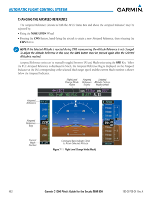 Page 496Garmin G1000 Pilot’s Guide for the Socata TBM 850190-00709-04  Rev. A482
AUTOMATIC FLIGHT CONTROL SYSTEM
CHANGING THE AIRSPEED  REFERENCE
The	Airspeed	 Reference	 (shown	in	both	 the	AFCS	 Status	 Box	and	above	 the	Airspeed	 Indicator)	 may	be	
adjusted by:
•	 Using	the	NOSE UP/DN	Wheel
•	 Pressing	 the	CWS Button, hand-flying the aircraft to attain a new Airspeed Reference, then releasing the 
CWS Button
 NOTE: If the Selected Altitude is reached during CWS maneuvering, the Altitude Reference is not...