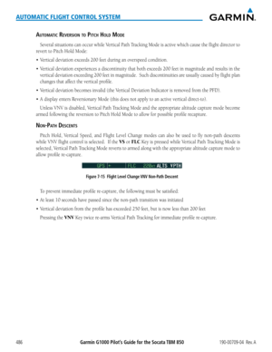 Page 500Garmin G1000 Pilot’s Guide for the Socata TBM 850190-00709-04  Rev. A486
AUTOMATIC FLIGHT CONTROL SYSTEM
aUtOmatic ReveRsiOn tO Pitch hOlD mODe
Several	 situations	 can	occur	 while	Vertical	 Path	Tracking	 Mode	is	active	 which	 cause	the	flight	 director	 to	
revert	to	Pitch	Hold	Mode:
•	 Vertical	deviation	exceeds	200	feet	during	an	overspeed	condition.
•	 Vertical	 deviation	experiences	 a	discontinuity	 that	both	 exceeds	 200	feet	in	magnitude	 and	results	 in	the	
vertical	 deviation	 exceeding...