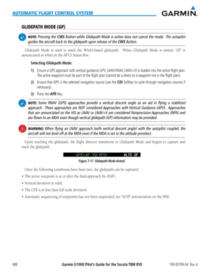 Page 502Garmin G1000 Pilot’s Guide for the Socata TBM 850190-00709-04  Rev. A488
AUTOMATIC FLIGHT CONTROL SYSTEM
GLIDEPATH MODE (GP)
 NOTE: Pressing the CWS Button while Glidepath Mode is active does not cancel the mode.  The autopilot 
guides the aircraft back to the glidepath upon release of the CWS Button.
Glidepath	Mode	is	used	 to	track	 the	WAAS-based	 glidepath.	 	When	Glidepath	 Mode	is	armed,	 ‘GP’	is	
annunciated	in	white	in	the	AFCS	Status	Box.
Selecting Glidepath Mode:
1) Ensure a GPS approach with...