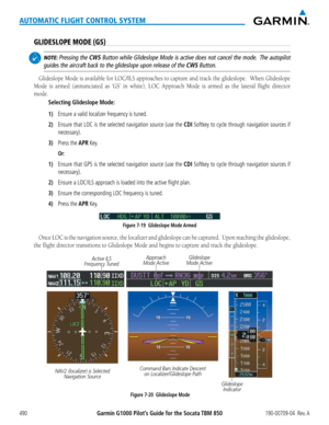 Page 504Garmin G1000 Pilot’s Guide for the Socata TBM 850190-00709-04  Rev. A490
AUTOMATIC FLIGHT CONTROL SYSTEM
GLIDESLOPE MODE (GS)
 NOTE: Pressing the CWS Button while Glideslope Mode is active does not cancel the mode.  The autopilot 
guides the aircraft back to the glideslope upon release of the CWS Button.
Glideslope	Mode	is	available	 for	LOC/ILS	 approaches	 to	capture	 and	track	 the	glideslope.		 When	Glideslope	
Mode	is	armed	 (annunciated	 as	‘GS’	 in	white),	 LOC	Approach	 Mode	is	armed	 as	the...