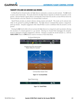 Page 505190-00709-04  Rev. AGarmin G1000 Pilot’s Guide for the Socata TBM 850491
AUTOMATIC FLIGHT CONTROL SYSTEM
TAKEOFF (TO) AND GO AROUND (GA) MODES
In	Takeoff	 and	Go	Around	 modes,	the	flight	 director	 commands	 a	constant	 set	pitch	 attitude.		 The	GA Switch 
is used to select both modes.  The mode entered by the flight director depends on whether the aircraft is on the 
ground.		Selected	Altitude	Capture	Mode	is	automatically	 armed	when	the	aircraft	 is	at	 least	 400	feet	below	 the	
Selected altitude...